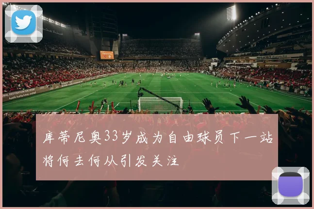 库蒂尼奥33岁成为自由球员下一站将何去何从引发关注