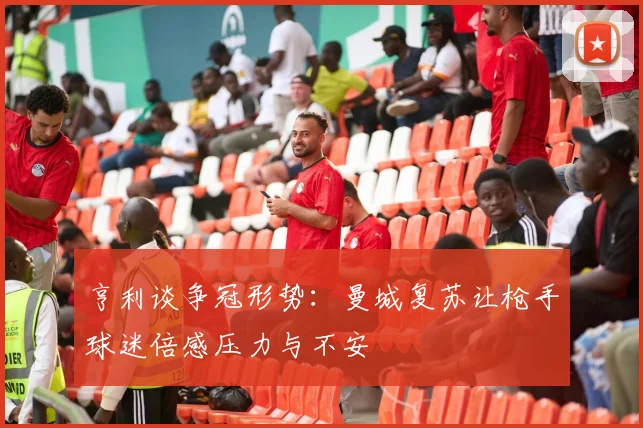 亨利谈争冠形势：曼城复苏让枪手球迷倍感压力与不安