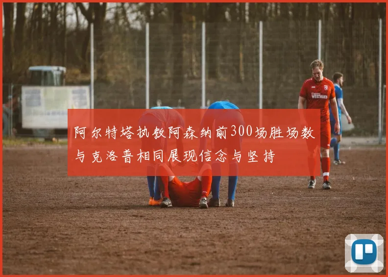 阿尔特塔执教阿森纳前300场胜场数与克洛普相同展现信念与坚持