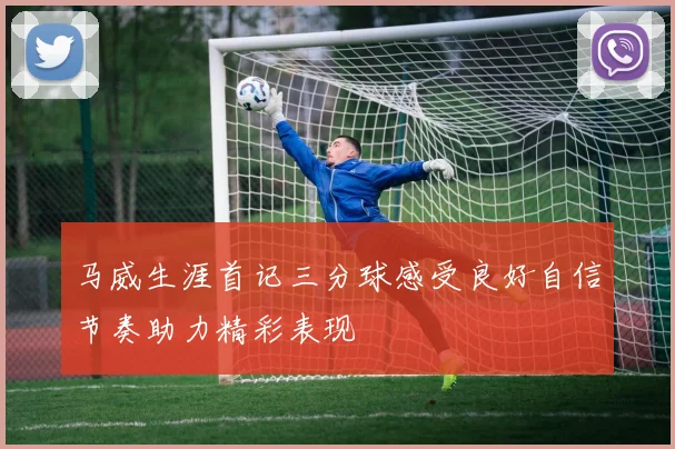 马威生涯首记三分球感受良好自信节奏助力精彩表现