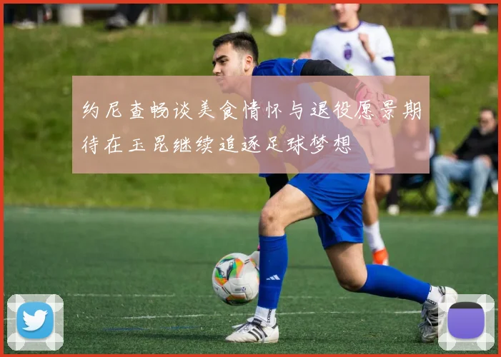 约尼查畅谈美食情怀与退役愿景期待在玉昆继续追逐足球梦想