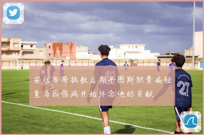 安切洛蒂执教后期平图斯职责减轻皇马因伤病开始怀念他的贡献