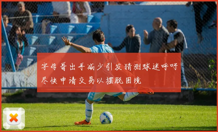 字母哥出手减少引发猜测球迷呼吁尽快申请交易以摆脱困境