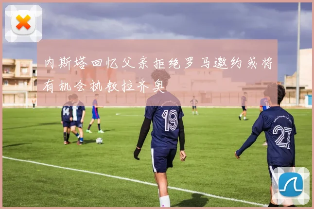 内斯塔回忆父亲拒绝罗马邀约或将有机会执教拉齐奥