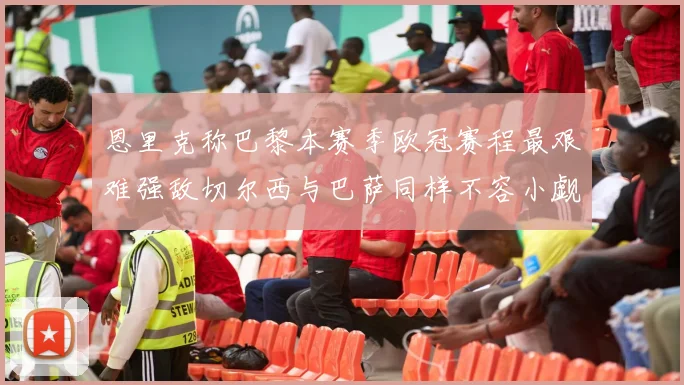 恩里克称巴黎本赛季欧冠赛程最艰难强敌切尔西与巴萨同样不容小觑