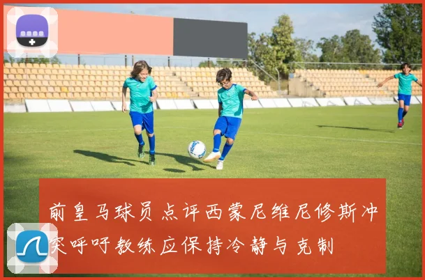 前皇马球员点评西蒙尼维尼修斯冲突呼吁教练应保持冷静与克制
