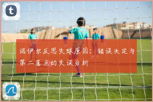 诺伊尔反思失球原因：错误决定与第二落点的失误分析