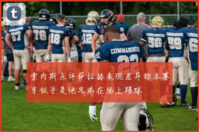 索内斯点评萨拉赫表现差异称本赛季似乎是他兄弟在场上踢球