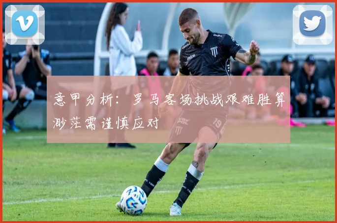 意甲分析：罗马客场挑战艰难胜算渺茫需谨慎应对