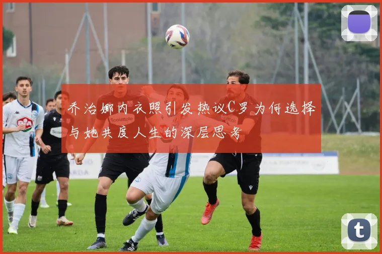 乔治娜内衣照引发热议C罗为何选择与她共度人生的深层思考
