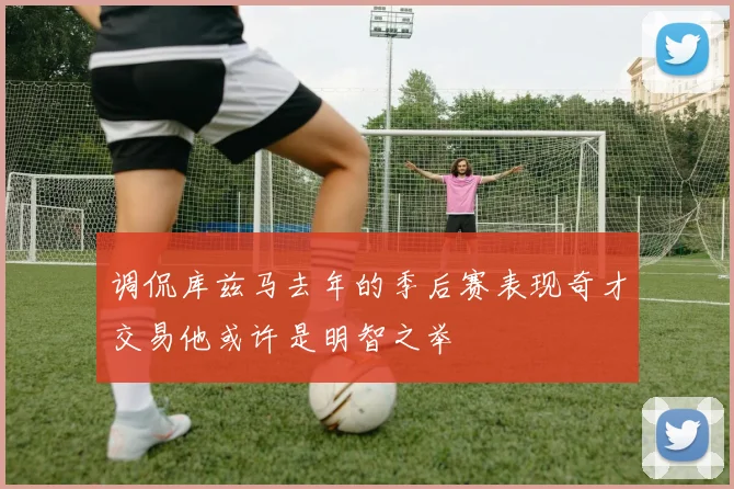 调侃库兹马去年的季后赛表现奇才交易他或许是明智之举