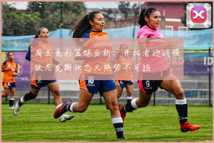 周五竞彩篮球分析：开拓者迎战强敌尼克斯状态火热势不可挡