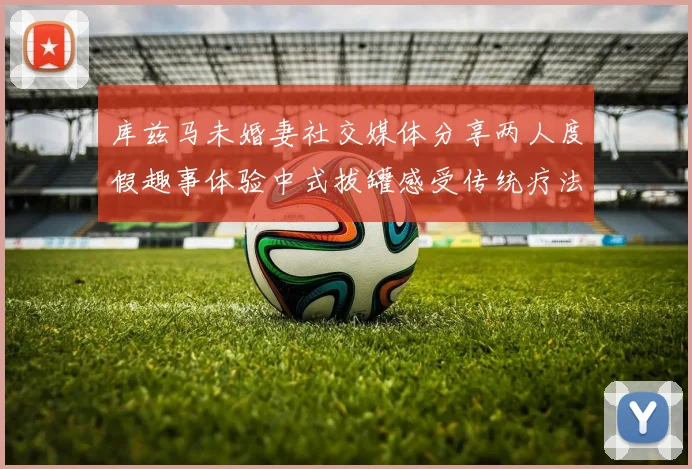 库兹马未婚妻社交媒体分享两人度假趣事体验中式拔罐感受传统疗法魅力