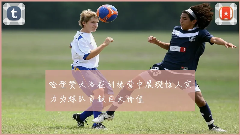 哈登赞大洛在训练营中展现惊人实力为球队贡献巨大价值