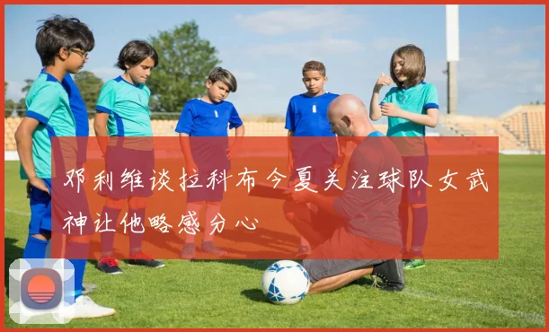 邓利维谈拉科布今夏关注球队女武神让他略感分心