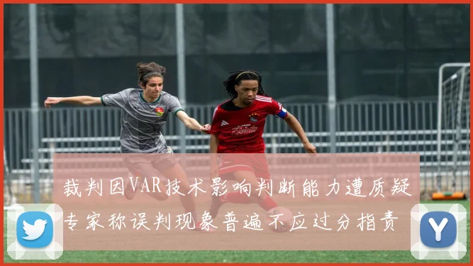 裁判因VAR技术影响判断能力遭质疑专家称误判现象普遍不应过分指责