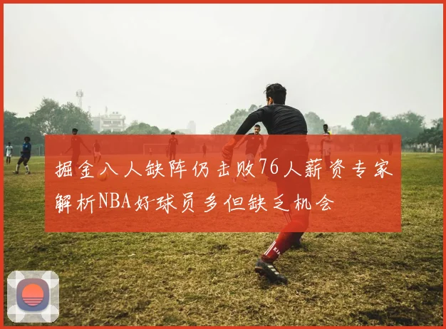 掘金八人缺阵仍击败76人薪资专家解析NBA好球员多但缺乏机会