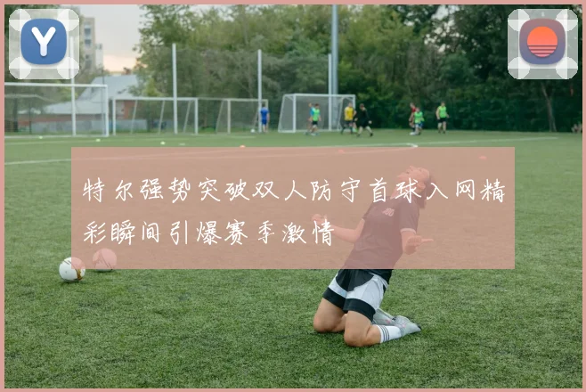 特尔强势突破双人防守首球入网精彩瞬间引爆赛季激情