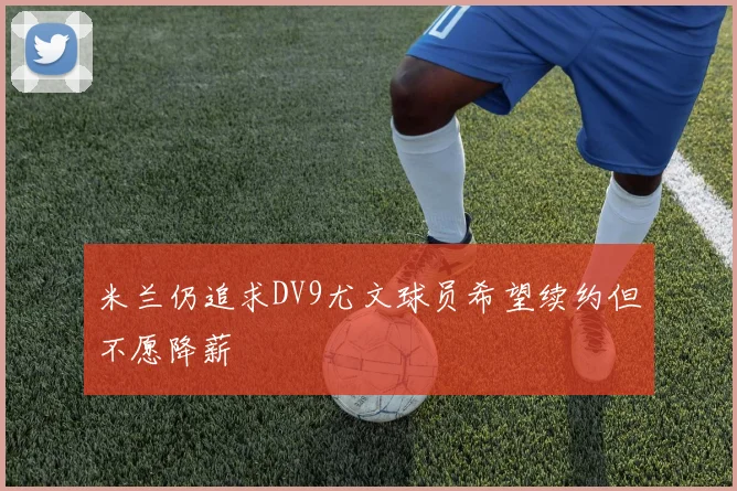 米兰仍追求DV9尤文球员希望续约但不愿降薪