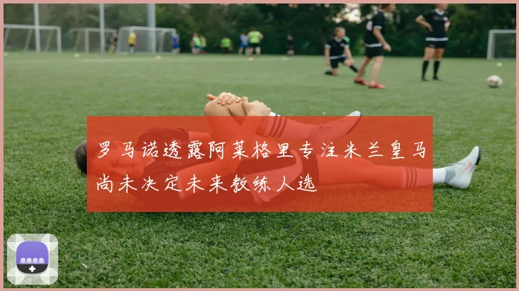 罗马诺透露阿莱格里专注米兰皇马尚未决定未来教练人选