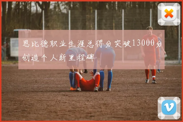 恩比德职业生涯总得分突破13000分创造个人新里程碑