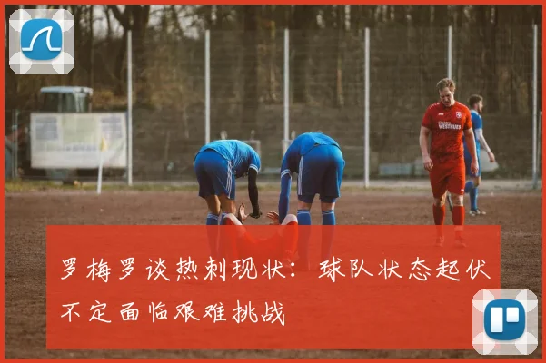 罗梅罗谈热刺现状：球队状态起伏不定面临艰难挑战
