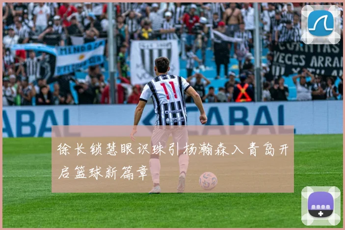 徐长锁慧眼识珠引杨瀚森入青岛开启篮球新篇章