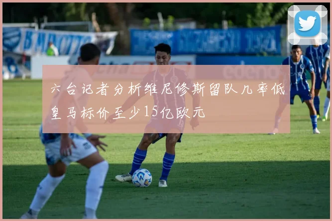 六台记者分析维尼修斯留队几率低皇马标价至少15亿欧元
