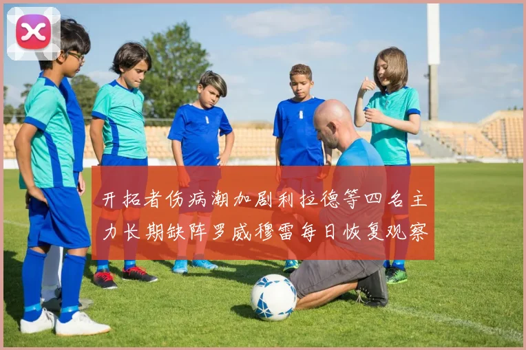 开拓者伤病潮加剧利拉德等四名主力长期缺阵罗威穆雷每日恢复观察