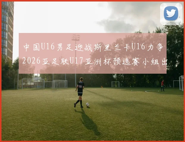 中国U16男足迎战斯里兰卡U16力争2026亚足联U17亚洲杯预选赛小组出线