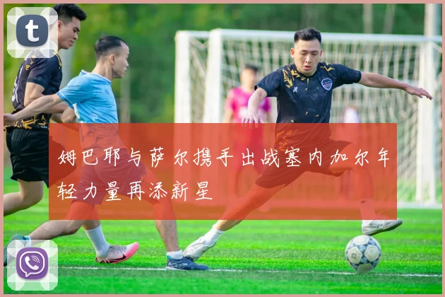 姆巴耶与萨尔携手出战塞内加尔年轻力量再添新星