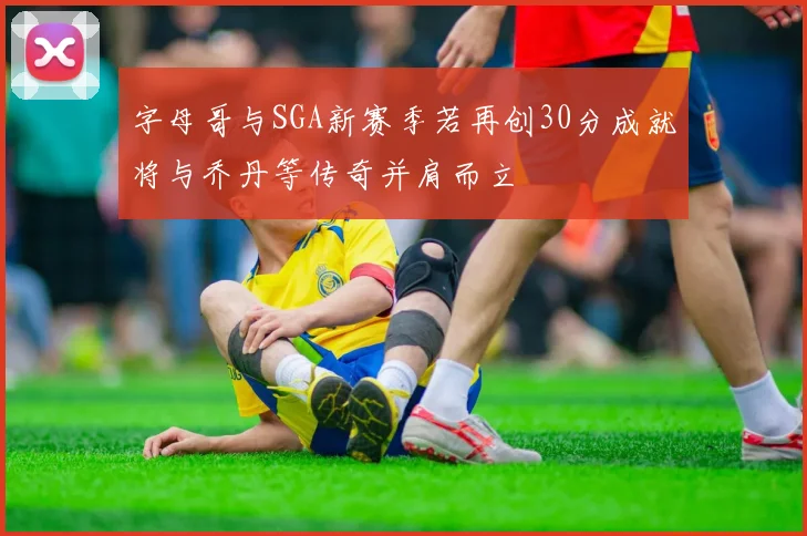 字母哥与SGA新赛季若再创30分成就将与乔丹等传奇并肩而立