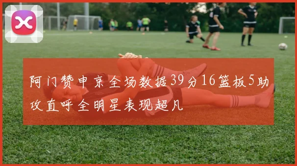 阿门赞申京全场数据39分16篮板5助攻直呼全明星表现超凡