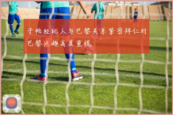 于帕经纪人与巴黎关系紧密拜仁对巴黎兴趣高度重视