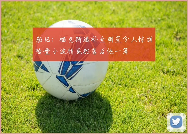 船记：福克斯递补全明星令人惊讶哈登小波特竟然落后他一筹