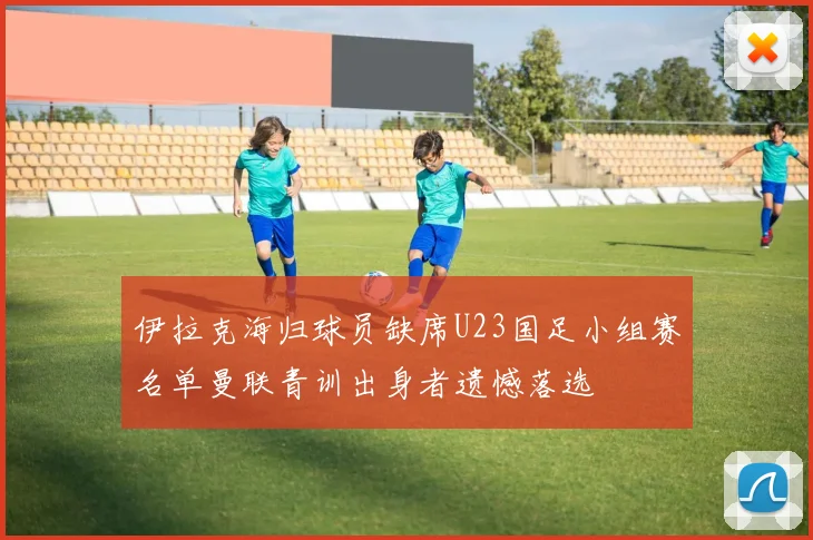 伊拉克海归球员缺席U23国足小组赛名单曼联青训出身者遗憾落选