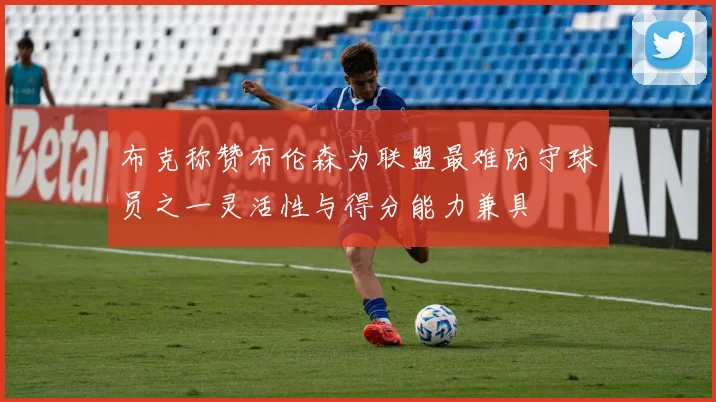 布克称赞布伦森为联盟最难防守球员之一灵活性与得分能力兼具