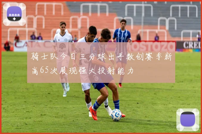 骑士队今日三分球出手数创赛季新高65次展现强大投射能力