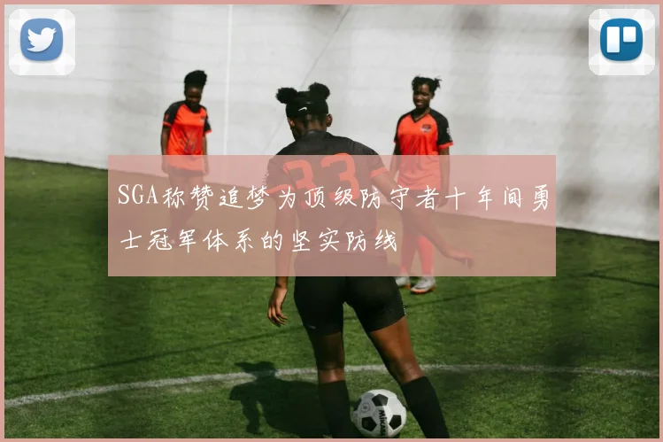 SGA称赞追梦为顶级防守者十年间勇士冠军体系的坚实防线