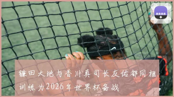 镰田大地与香川真司长友佑都同框训练为2026年世界杯备战