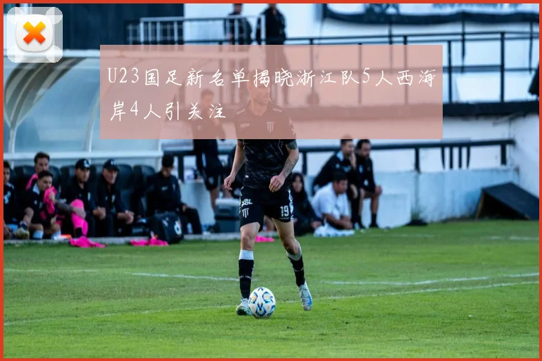 U23国足新名单揭晓浙江队5人西海岸4人引关注